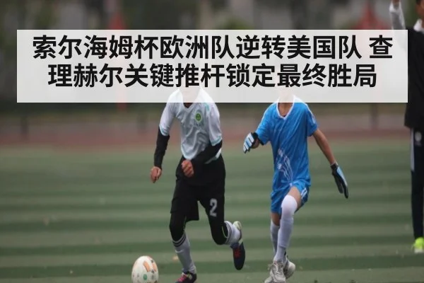 索尔海姆杯欧洲队逆转美国队 查理赫尔关键推杆锁定最终胜局 - kaiyun